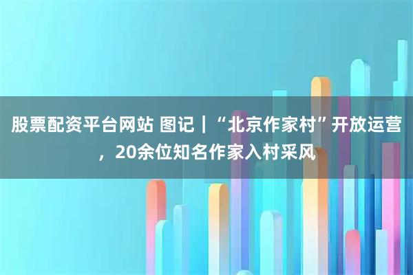 股票配资平台网站 图记｜“北京作家村”开放运营，20余位知名作家入村采风