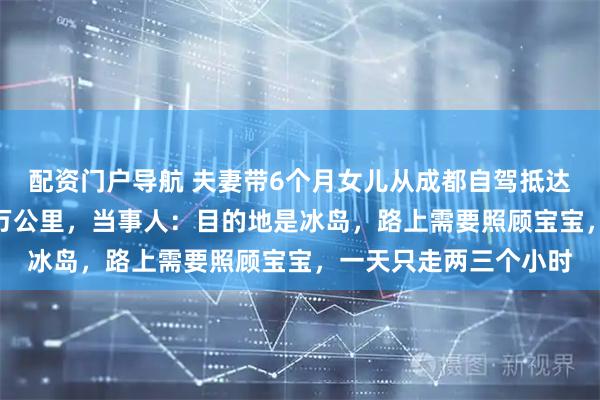 配资门户导航 夫妻带6个月女儿从成都自驾抵达巴黎，75天行驶近2万公里，当事人：目的地是冰岛，路上需要照顾宝宝，一天只走两三个小时