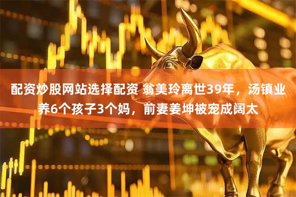 配资炒股网站选择配资 翁美玲离世39年，汤镇业养6个孩子3个妈，前妻姜坤被宠成阔太