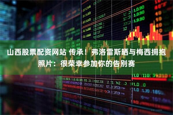 山西股票配资网站 传承！弗洛雷斯晒与梅西拥抱照片：很荣幸参加你的告别赛